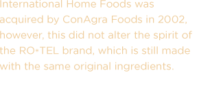 International Home Foods was acquired by ConAgra Foods in 2002, however, this did not alter the spirit of the RO*TEL brand, which is still made with the same original ingredients.