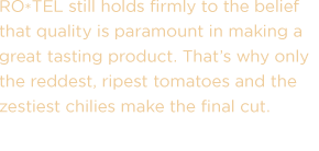 RO*TEL still holds firmly to the belief that quality is paramount in making a great tasting product. That's why only the reddest, ripest tomatoes and the zestiest chilies make the final cut.