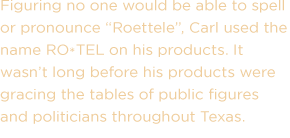 Figuring no one would be able to spell or pronounce Roettele, Carl used the name RO*TEL on his products. It wasn't long before his products were gracing the tables of public figures and politicians throughout Texas.