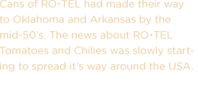 Cans of RO*TEL had made their way to Oklahoma and Arkansas by the mid-50's. The news about RO*TEL Tomatoes and Chilies was slowly starting to spread its way around the USA.