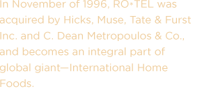 In November of 1996, RO*TEL was acquired by Hicks, Muse, Tate & Furst Inc. and C. Dean Metropoulos & Co., and becomes an integral part of global giant—International Home Foods.