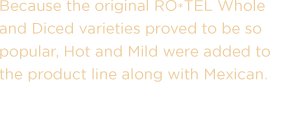 Because the original RO*TEL Whole and Diced varieties proved to be so popular, Hot and Mild were added to the product line along with Mexican.